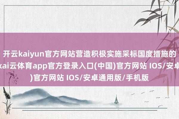 开云kaiyun官方网站营造积极实施采标国度措施的雅致社会氛围-kai云体育app官方登录入口(中国)官方网站 IOS/安卓通用版/手机版