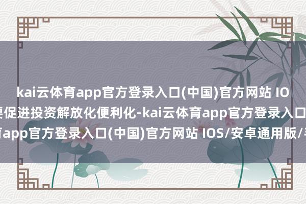 kai云体育app官方登录入口(中国)官方网站 IOS/安卓通用版/手机版要促进投资解放化便利化-kai云体育app官方登录入口(中国)官方网站 IOS/安卓通用版/手机版