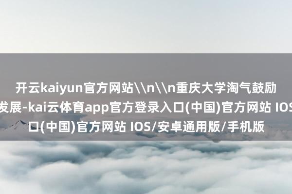 开云kaiyun官方网站\n\n重庆大学淘气鼓励好意思育和智育交融发展-kai云体育app官方登录入口(中国)官方网站 IOS/安卓通用版/手机版