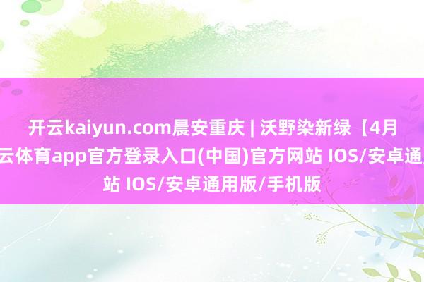 开云kaiyun.com晨安重庆 | 沃野染新绿【4月20日】-kai云体育app官方登录入口(中国)官方网站 IOS/安卓通用版/手机版