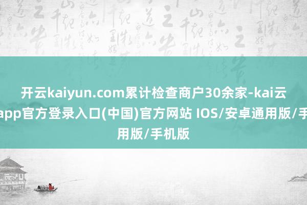 开云kaiyun.com累计检查商户30余家-kai云体育app官方登录入口(中国)官方网站 IOS/安卓通用版/手机版