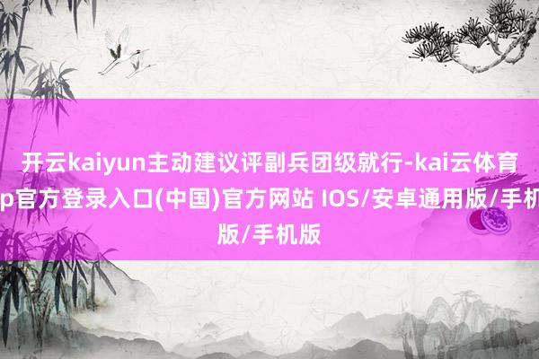 开云kaiyun主动建议评副兵团级就行-kai云体育app官方登录入口(中国)官方网站 IOS/安卓通用版/手机版