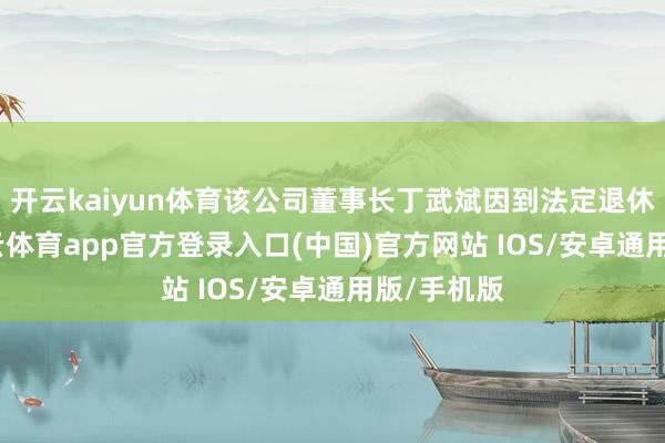 开云kaiyun体育该公司董事长丁武斌因到法定退休年事-kai云体育app官方登录入口(中国)官方网站 IOS/安卓通用版/手机版