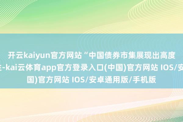 开云kaiyun官方网站　　“中国债券市集展现出高度的沉稳性和绽放性-kai云体育app官方登录入口(中国)官方网站 IOS/安卓通用版/手机版
