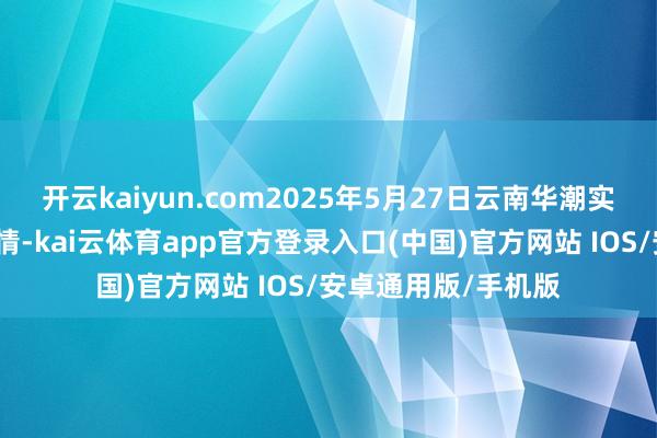 开云kaiyun.com2025年5月27日云南华潮实业有限公司价钱行情-kai云体育app官方登录入口(中国)官方网站 IOS/安卓通用版/手机版