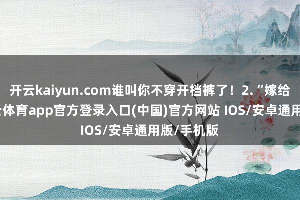 开云kaiyun.com谁叫你不穿开档裤了！2.“嫁给我吧-kai云体育app官方登录入口(中国)官方网站 IOS/安卓通用版/手机版