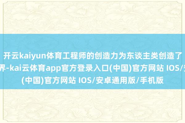 开云kaiyun体育工程师的创造力为东谈主类创造了一个好意思好的世界-kai云体育app官方登录入口(中国)官方网站 IOS/安卓通用版/手机版