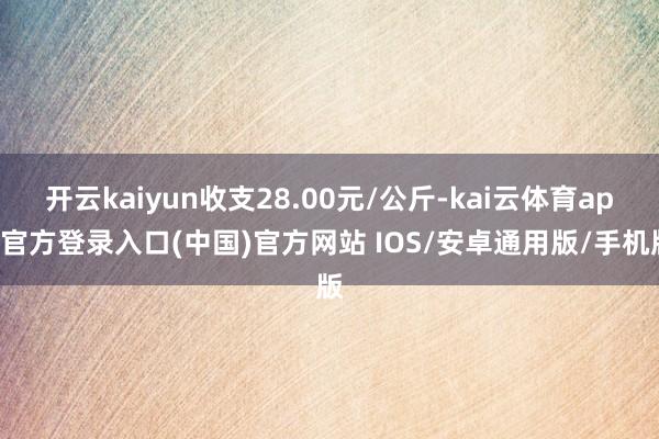 开云kaiyun收支28.00元/公斤-kai云体育app官方登录入口(中国)官方网站 IOS/安卓通用版/手机版