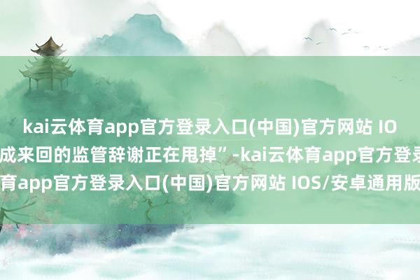 kai云体育app官方登录入口(中国)官方网站 IOS/安卓通用版/手机版完成来回的监管辞谢正在甩掉”-kai云体育app官方登录入口(中国)官方网站 IOS/安卓通用版/手机版