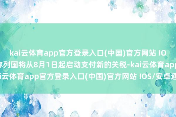 kai云体育app官方登录入口(中国)官方网站 IOS/安卓通用版/手机版并称列国将从8月1日起启动支付新的关税-kai云体育app官方登录入口(中国)官方网站 IOS/安卓通用版/手机版