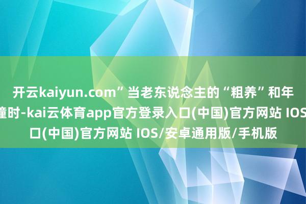 开云kaiyun.com”当老东说念主的“粗养”和年青爸妈的“良好”碰撞时-kai云体育app官方登录入口(中国)官方网站 IOS/安卓通用版/手机版