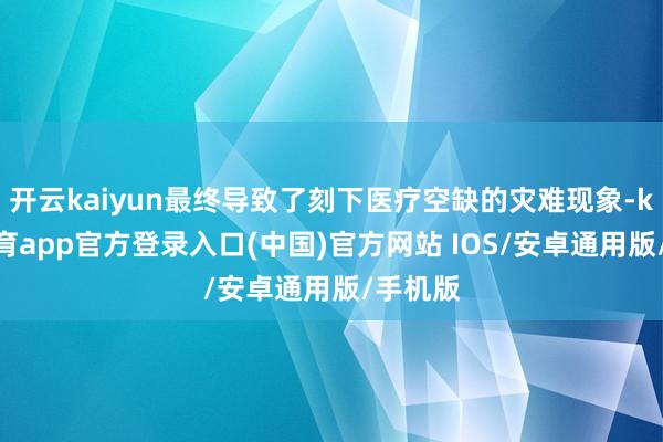 开云kaiyun最终导致了刻下医疗空缺的灾难现象-kai云体育app官方登录入口(中国)官方网站 IOS/安卓通用版/手机版