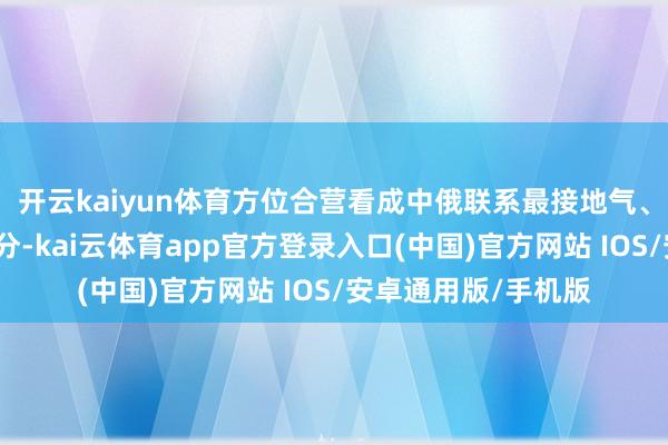 开云kaiyun体育方位合营看成中俄联系最接地气、最具活力的构成部分-kai云体育app官方登录入口(中国)官方网站 IOS/安卓通用版/手机版