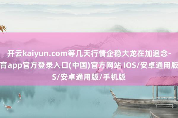 开云kaiyun.com等几天行情企稳大龙在加追念-kai云体育app官方登录入口(中国)官方网站 IOS/安卓通用版/手机版