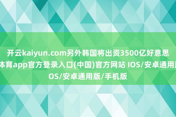 开云kaiyun.com另外韩国将出资3500亿好意思元-kai云体育app官方登录入口(中国)官方网站 IOS/安卓通用版/手机版