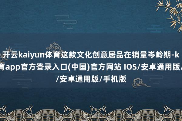 开云kaiyun体育这款文化创意居品在销量岑岭期-kai云体育app官方登录入口(中国)官方网站 IOS/安卓通用版/手机版