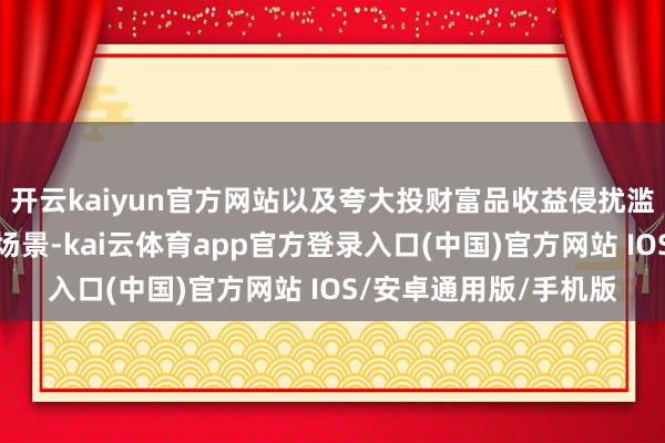 开云kaiyun官方网站以及夸大投财富品收益侵扰滥用者权利的典型侵权场景-kai云体育app官方登录入口(中国)官方网站 IOS/安卓通用版/手机版