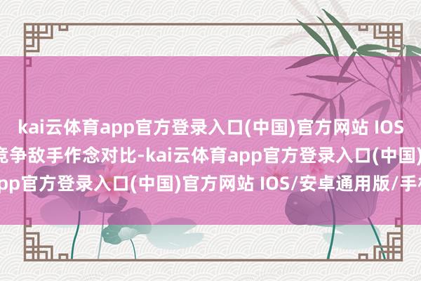 kai云体育app官方登录入口(中国)官方网站 IOS/安卓通用版/手机版　　和竞争敌手作念对比-kai云体育app官方登录入口(中国)官方网站 IOS/安卓通用版/手机版