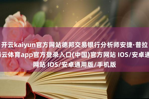 开云kaiyun官方网站德邦交易银行分析师安捷·普拉夫克示意-kai云体育app官方登录入口(中国)官方网站 IOS/安卓通用版/手机版