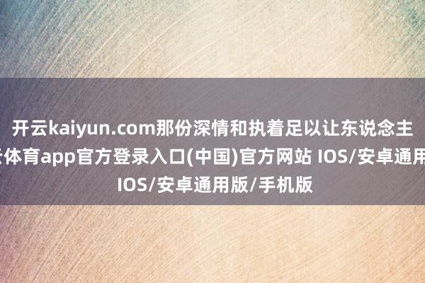 开云kaiyun.com那份深情和执着足以让东说念主烂醉-kai云体育app官方登录入口(中国)官方网站 IOS/安卓通用版/手机版