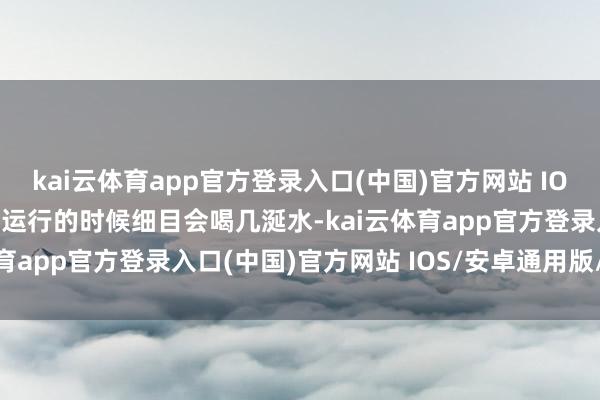 kai云体育app官方登录入口(中国)官方网站 IOS/安卓通用版/手机版刚运行的时候细目会喝几涎水-kai云体育app官方登录入口(中国)官方网站 IOS/安卓通用版/手机版
