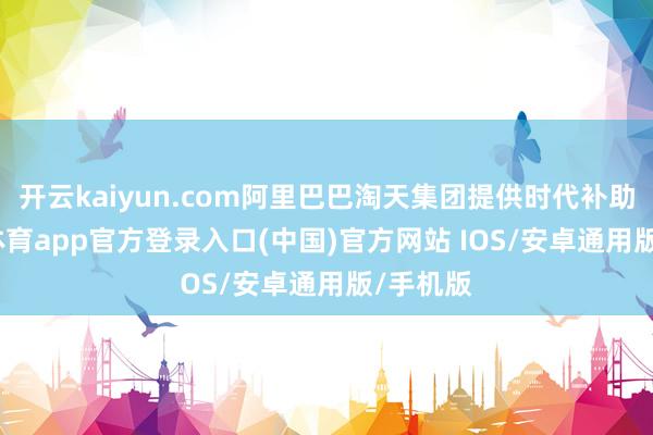 开云kaiyun.com阿里巴巴淘天集团提供时代补助-kai云体育app官方登录入口(中国)官方网站 IOS/安卓通用版/手机版