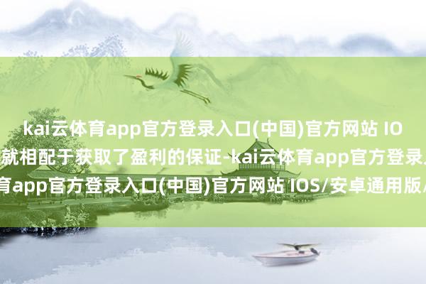 kai云体育app官方登录入口(中国)官方网站 IOS/安卓通用版/手机版也就相配于获取了盈利的保证-kai云体育app官方登录入口(中国)官方网站 IOS/安卓通用版/手机版