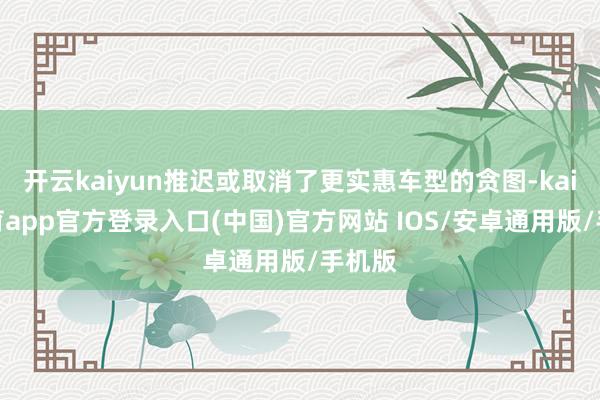 开云kaiyun推迟或取消了更实惠车型的贪图-kai云体育app官方登录入口(中国)官方网站 IOS/安卓通用版/手机版