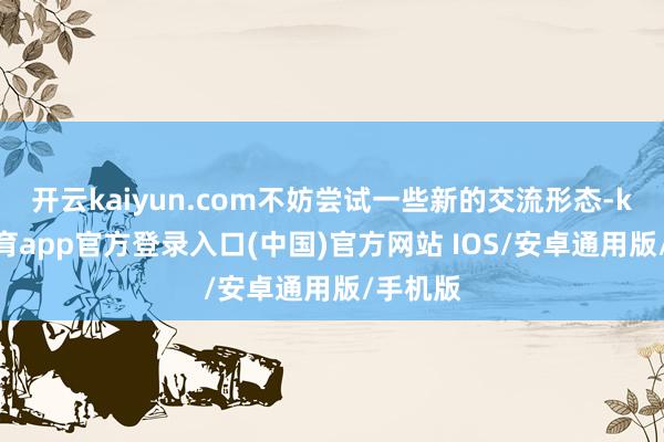 开云kaiyun.com不妨尝试一些新的交流形态-kai云体育app官方登录入口(中国)官方网站 IOS/安卓通用版/手机版