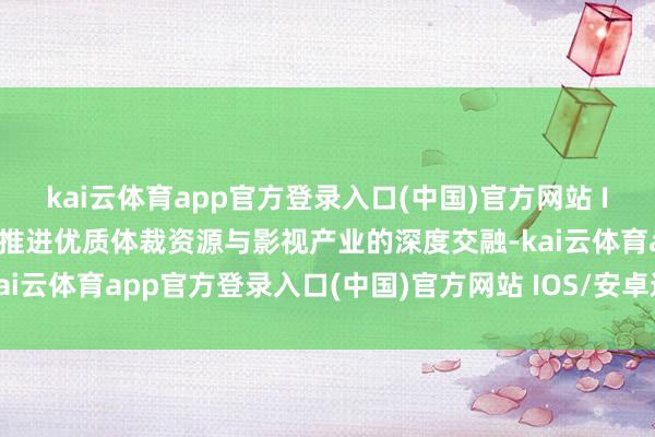 kai云体育app官方登录入口(中国)官方网站 IOS/安卓通用版/手机版推进优质体裁资源与影视产业的深度交融-kai云体育app官方登录入口(中国)官方网站 IOS/安卓通用版/手机版
