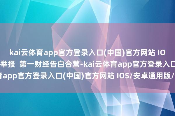 kai云体育app官方登录入口(中国)官方网站 IOS/安卓通用版/手机版举报  第一财经告白合营-kai云体育app官方登录入口(中国)官方网站 IOS/安卓通用版/手机版