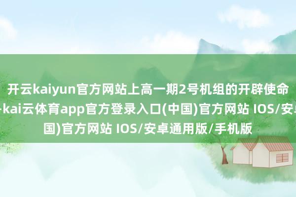 开云kaiyun官方网站上高一期2号机组的开辟使命正在稳步鼓动中-kai云体育app官方登录入口(中国)官方网站 IOS/安卓通用版/手机版