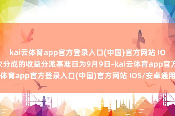 kai云体育app官方登录入口(中国)官方网站 IOS/安卓通用版/手机版本次分成的收益分派基准日为9月9日-kai云体育app官方登录入口(中国)官方网站 IOS/安卓通用版/手机版