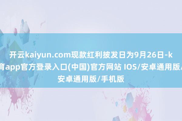 开云kaiyun.com现款红利披发日为9月26日-kai云体育app官方登录入口(中国)官方网站 IOS/安卓通用版/手机版