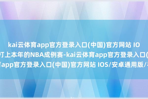 kai云体育app官方登录入口(中国)官方网站 IOS/安卓通用版/手机版打上本年的NBA成例赛-kai云体育app官方登录入口(中国)官方网站 IOS/安卓通用版/手机版