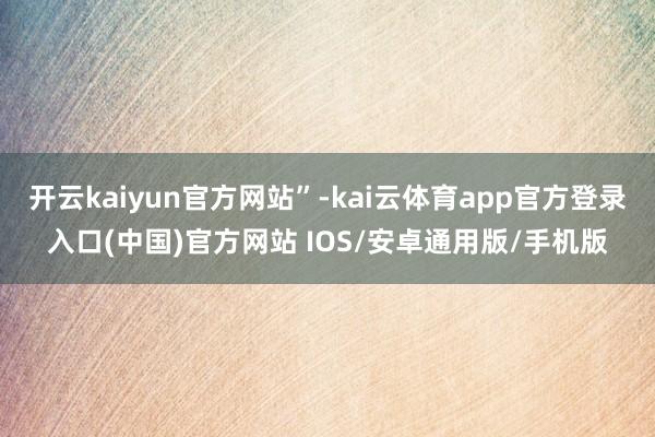 开云kaiyun官方网站”-kai云体育app官方登录入口(中国)官方网站 IOS/安卓通用版/手机版