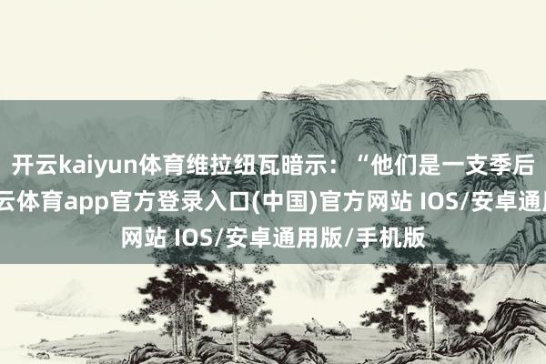 开云kaiyun体育维拉纽瓦暗示:“他们是一支季后赛球队-kai云体育app官方登录入口(中国)官方网站 IOS/安卓通用版/手机版