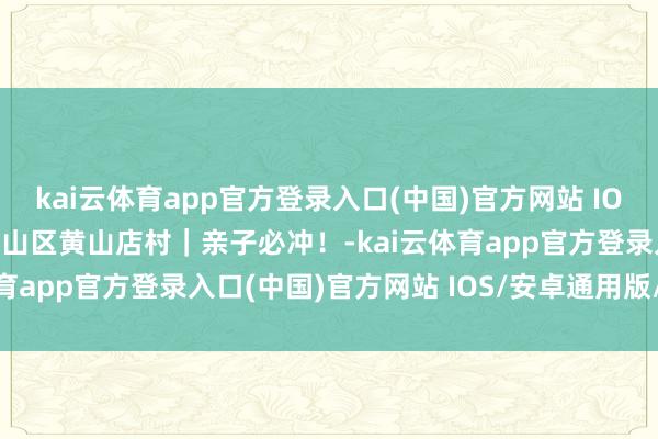 kai云体育app官方登录入口(中国)官方网站 IOS/安卓通用版/手机版房山区黄山店村|亲子必冲!-kai云体育app官方登录入口(中国)官方网站 IOS/安卓通用版/手机版