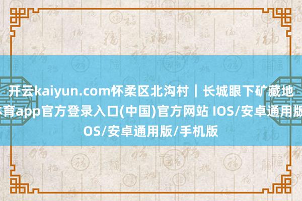 开云kaiyun.com怀柔区北沟村|长城眼下矿藏地-kai云体育app官方登录入口(中国)官方网站 IOS/安卓通用版/手机版