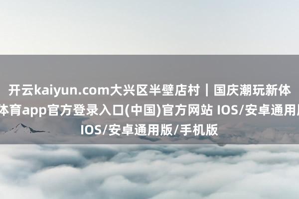 开云kaiyun.com大兴区半壁店村｜国庆潮玩新体验-kai云体育app官方登录入口(中国)官方网站 IOS/安卓通用版/手机版