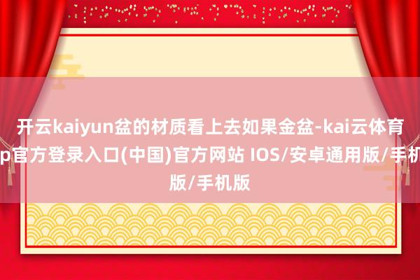 开云kaiyun盆的材质看上去如果金盆-kai云体育app官方登录入口(中国)官方网站 IOS/安卓通用版/手机版