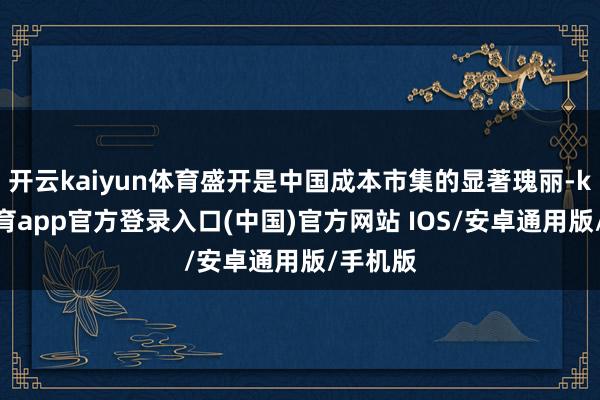 开云kaiyun体育盛开是中国成本市集的显著瑰丽-kai云体育app官方登录入口(中国)官方网站 IOS/安卓通用版/手机版