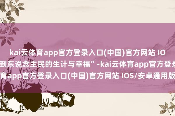 kai云体育app官方登录入口(中国)官方网站 IOS/安卓通用版/手机版得到东说念主民的生计与幸福”-kai云体育app官方登录入口(中国)官方网站 IOS/安卓通用版/手机版