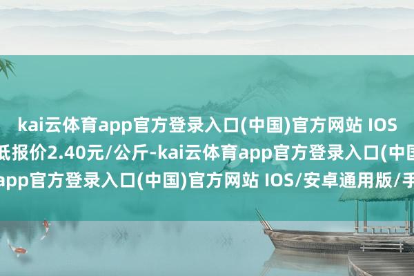 kai云体育app官方登录入口(中国)官方网站 IOS/安卓通用版/手机版最低报价2.40元/公斤-kai云体育app官方登录入口(中国)官方网站 IOS/安卓通用版/手机版