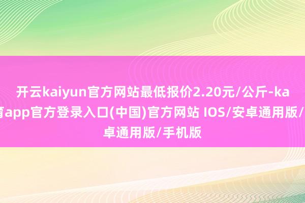开云kaiyun官方网站最低报价2.20元/公斤-kai云体育app官方登录入口(中国)官方网站 IOS/安卓通用版/手机版