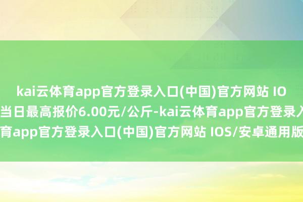 kai云体育app官方登录入口(中国)官方网站 IOS/安卓通用版/手机版当日最高报价6.00元/公斤-kai云体育app官方登录入口(中国)官方网站 IOS/安卓通用版/手机版