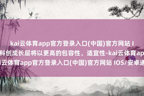 kai云体育app官方登录入口(中国)官方网站 IOS/安卓通用版/手机版科创成长层将以更高的包容性、适宜性-kai云体育app官方登录入口(中国)官方网站 IOS/安卓通用版/手机版