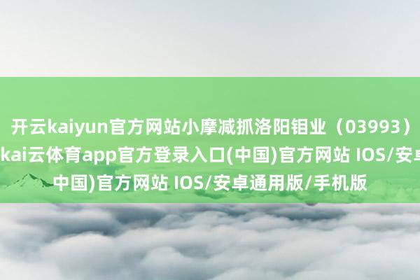 开云kaiyun官方网站小摩减抓洛阳钼业(03993)251.7461万股-kai云体育app官方登录入口(中国)官方网站 IOS/安卓通用版/手机版